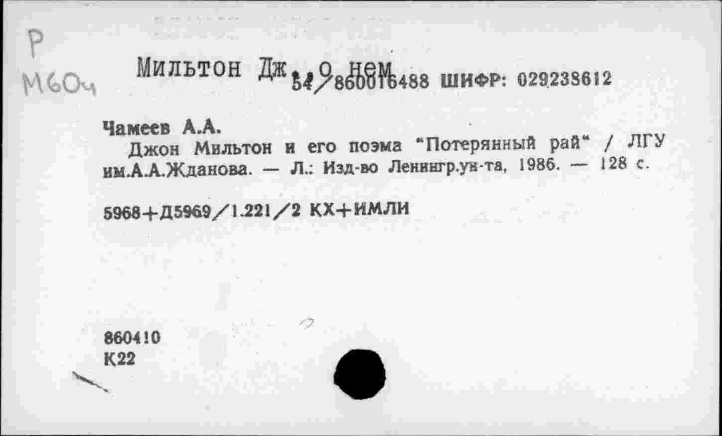 ﻿МСОм МИЛЬТОН	ШИФР: 029238612
Чамеев А.А.
Джон Мильтон и его поэма “Потерянный рай / Л1 У им.А.А.Жданова. — Л.: Изд-во Ленингр.укта, 1986. — 128 с.
5968+Д5969/1.221/2 КХ+ИМЛИ
860410 К 22
О